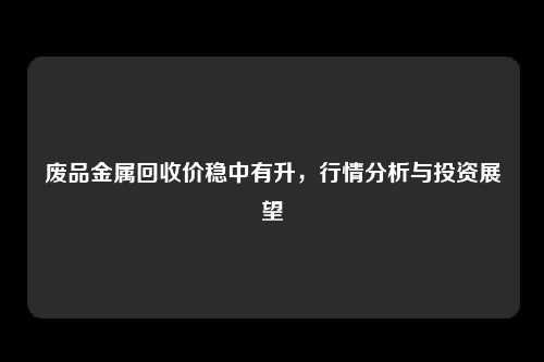 废品金属回收价稳中有升，行情分析与投资展望