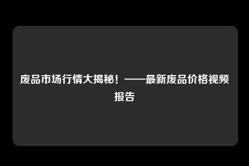 废品市场行情大揭秘！——最新废品价格视频报告