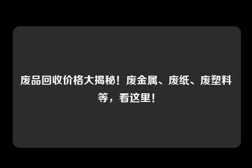 废品回收价格大揭秘！废金属、废纸、废塑料等，看这里！