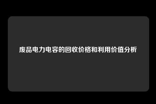 废品电力电容的回收价格和利用价值分析