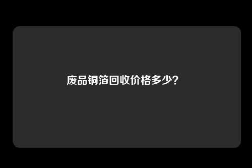 废品铜箔回收价格多少？ 