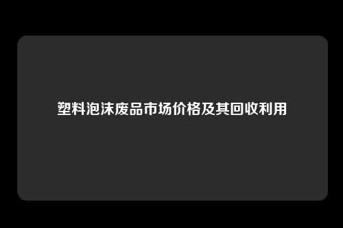 塑料泡沫废品市场价格及其回收利用