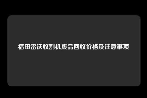 福田雷沃收割机废品回收价格及注意事项