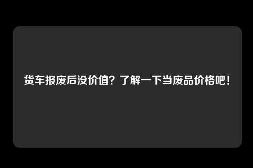 货车报废后没价值？了解一下当废品价格吧！