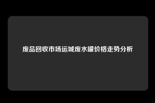 废品回收市场运城废水罐价格走势分析