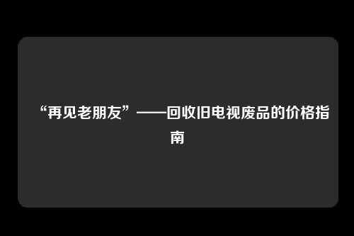 “再见老朋友”——回收旧电视废品的价格指南