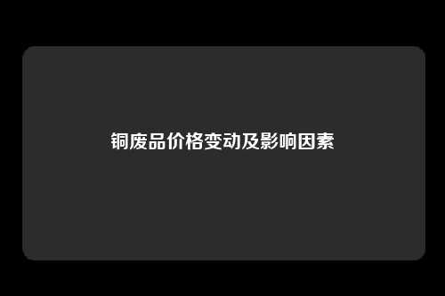 铜废品价格变动及影响因素