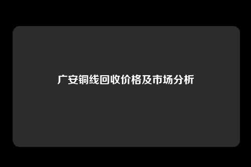 广安铜线回收价格及市场分析