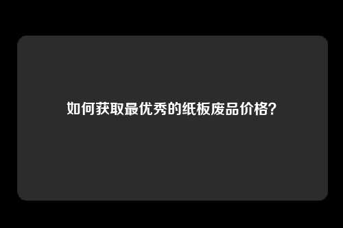 如何获取最优秀的纸板废品价格？