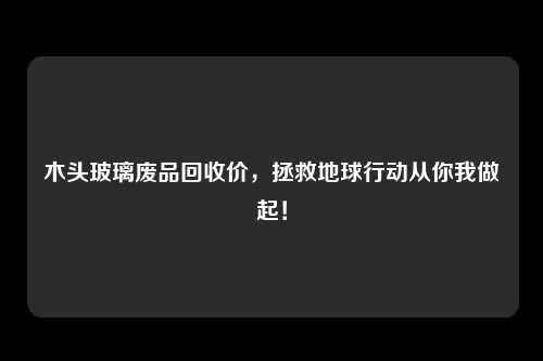 木头玻璃废品回收价，拯救地球行动从你我做起！