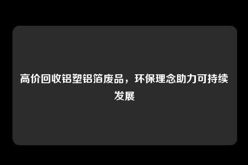 高价回收铝塑铝箔废品，环保理念助力可持续发展