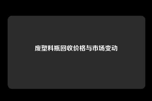 废塑料瓶回收价格与市场变动