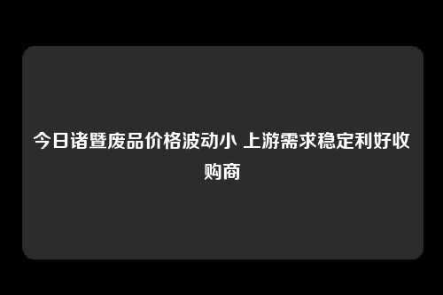 今日诸暨废品价格波动小 上游需求稳定利好收购商