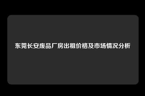 东莞长安废品厂房出租价格及市场情况分析