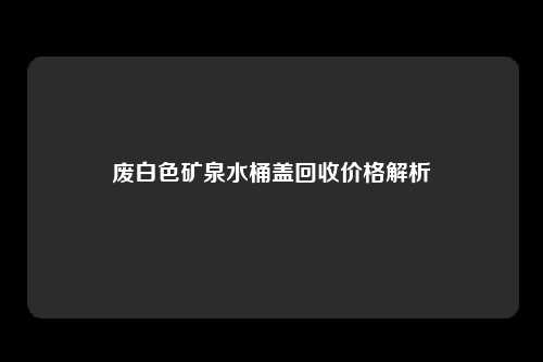 废白色矿泉水桶盖回收价格解析