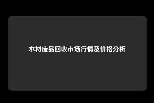 木材废品回收市场行情及价格分析