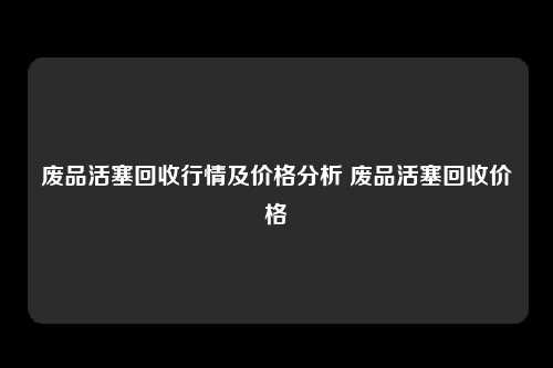 废品活塞回收行情及价格分析 废品活塞回收价格