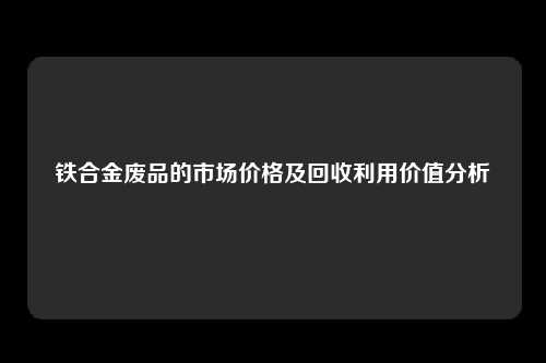 铁合金废品的市场价格及回收利用价值分析