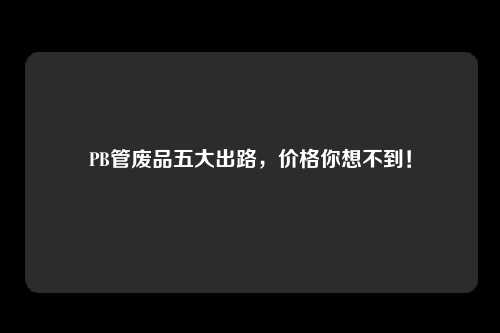 PB管废品五大出路，价格你想不到！