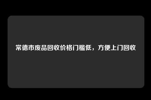 常德市废品回收价格门槛低，方便上门回收