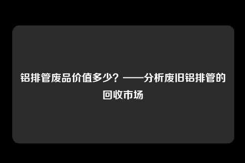 铝排管废品价值多少？——分析废旧铝排管的回收市场