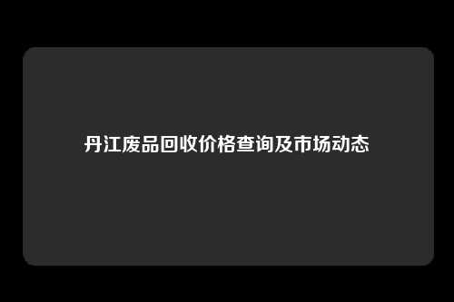 丹江废品回收价格查询及市场动态