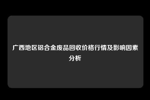 广西地区铝合金废品回收价格行情及影响因素分析