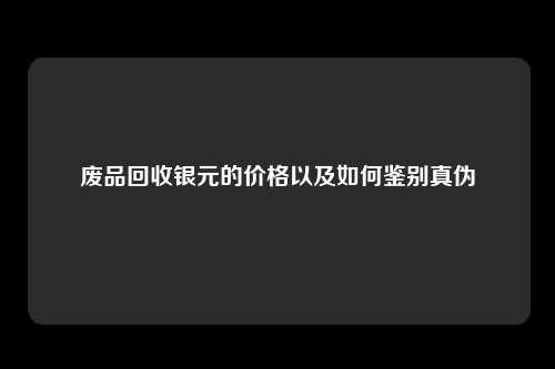 废品回收银元的价格以及如何鉴别真伪