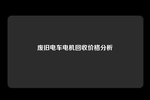 废旧电车电机回收价格分析