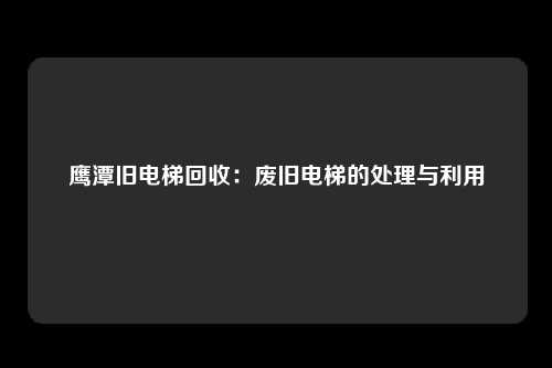 鹰潭旧电梯回收：废旧电梯的处理与利用