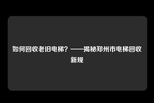 如何回收老旧电梯？——揭秘郑州市电梯回收新规