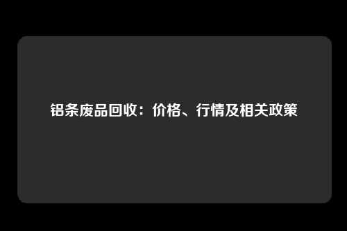 铝条废品回收：价格、行情及相关政策