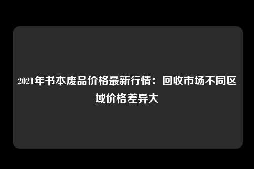 2021年书本废品价格最新行情：回收市场不同区域价格差异大