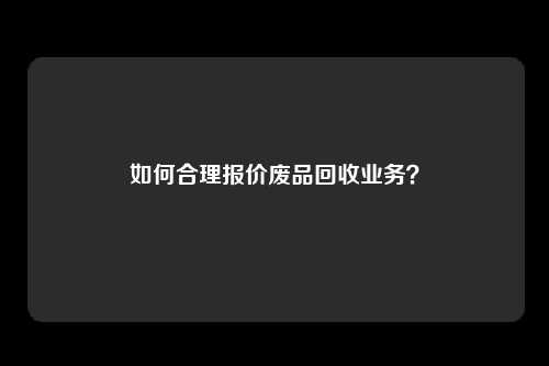 如何合理报价废品回收业务？