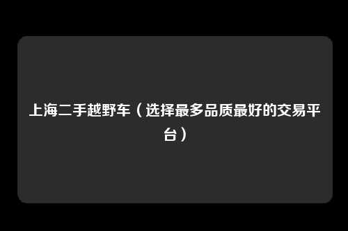 上海二手越野车（选择最多品质最好的交易平台）