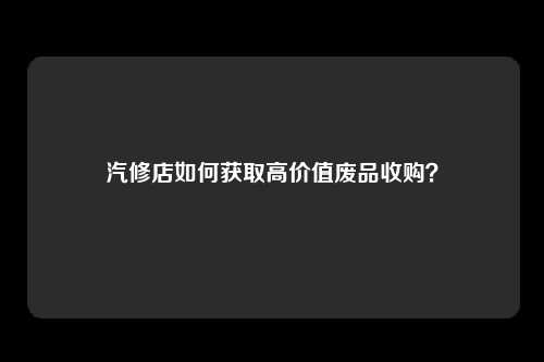 汽修店如何获取高价值废品收购？