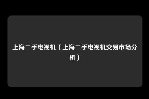 上海二手电视机（上海二手电视机交易市场分析）