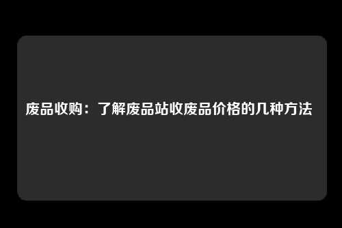 废品收购：了解废品站收废品价格的几种方法 