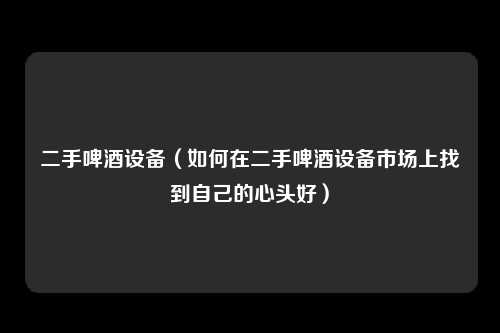 二手啤酒设备（如何在二手啤酒设备市场上找到自己的心头好）