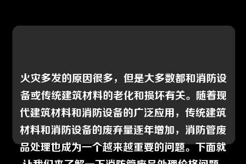 火灾多发的原因很多，但是大多数都和消防设备或传统建筑材料的老化和损坏有关。随着现代建筑材料和消防设备的广泛应用，传统建筑材料和消防设备的废弃量逐年增加，消防管废品处理也成为一个越来越重要的问题。下面就让我们来了解一下消防管废品处理价格问题。