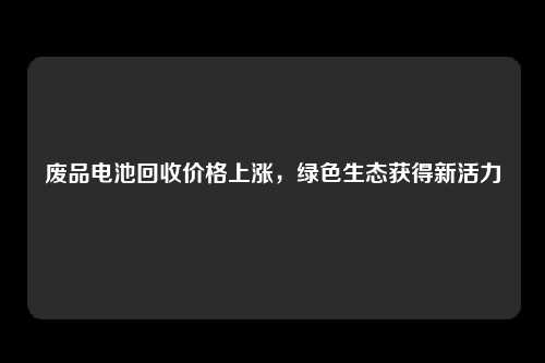 废品电池回收价格上涨，绿色生态获得新活力