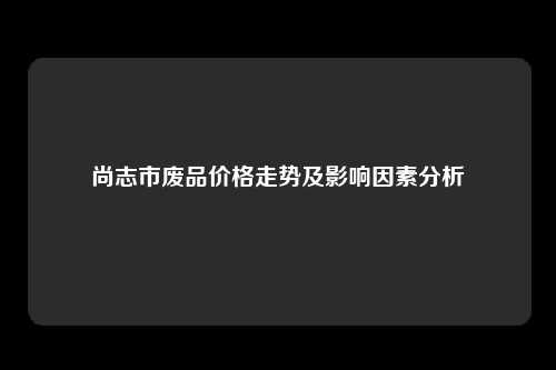 尚志市废品价格走势及影响因素分析