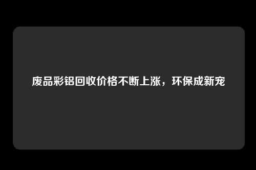 废品彩铝回收价格不断上涨，环保成新宠