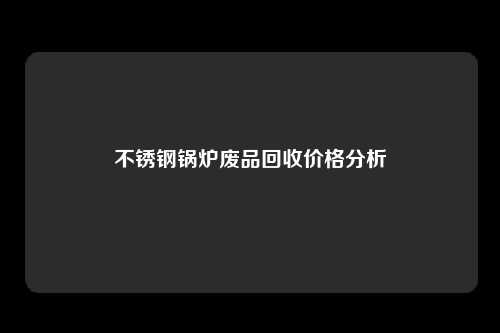 不锈钢锅炉废品回收价格分析