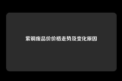 紫铜废品价价格走势及变化原因