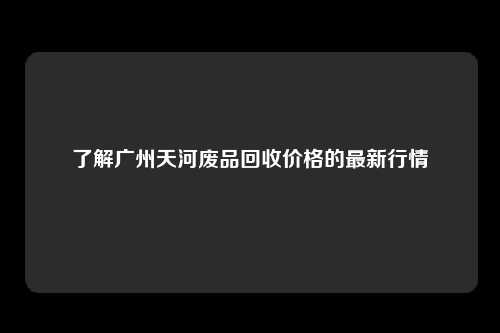 了解广州天河废品回收价格的最新行情