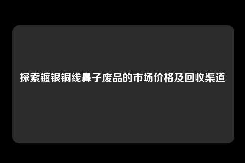 探索镀银铜线鼻子废品的市场价格及回收渠道