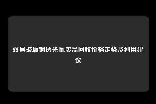 双层玻璃钢透光瓦废品回收价格走势及利用建议