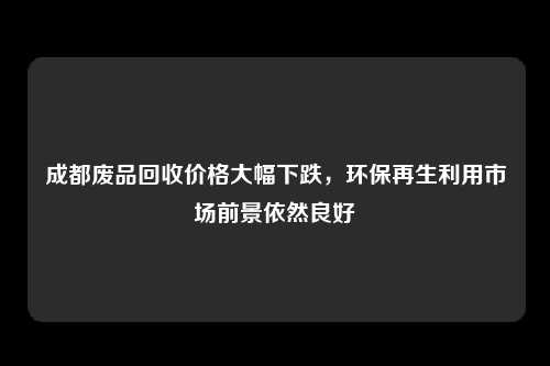 成都废品回收价格大幅下跌，环保再生利用市场前景依然良好