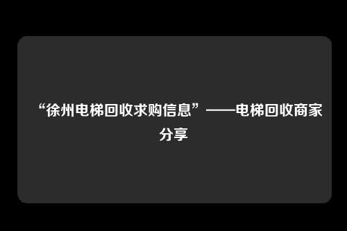 “徐州电梯回收求购信息”——电梯回收商家分享